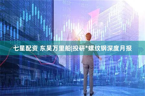 七星配资 东吴万里船|投研*螺纹钢深度月报
