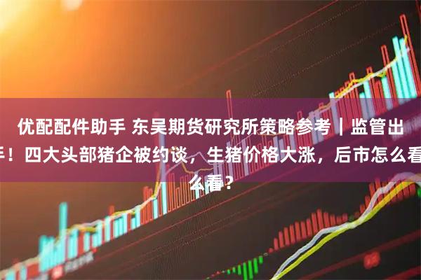 优配配件助手 东吴期货研究所策略参考｜监管出手！四大头部猪企被约谈，生猪价格大涨，后市怎么看？
