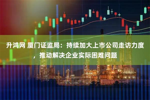升鸿网 厦门证监局：持续加大上市公司走访力度，推动解决企业实际困难问题