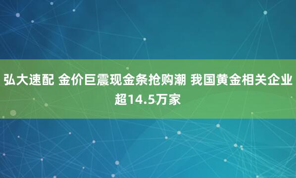 弘大速配 金价巨震现金条抢购潮 我国黄金相关企业超14.5万家