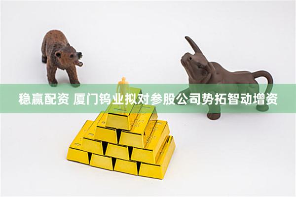 稳赢配资 厦门钨业拟对参股公司势拓智动增资