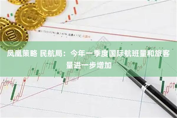 凤凰策略 民航局：今年一季度国际航班量和旅客量进一步增加