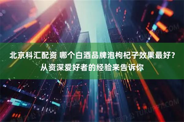 北京科汇配资 哪个白酒品牌泡枸杞子效果最好？从资深爱好者的经验来告诉你