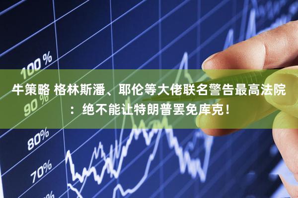 牛策略 格林斯潘、耶伦等大佬联名警告最高法院：绝不能让特朗普罢免库克！