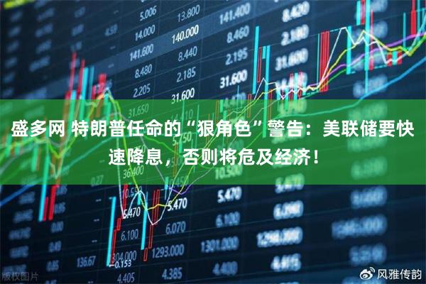 盛多网 特朗普任命的“狠角色”警告：美联储要快速降息，否则将危及经济！
