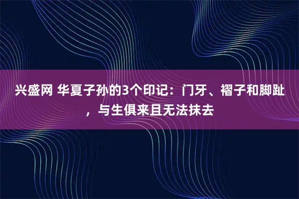兴盛网 华夏子孙的3个印记：门牙、褶子和脚趾，与生俱来且无法抹去