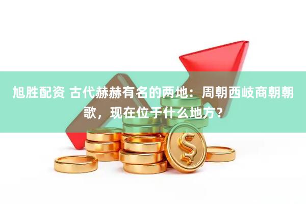 旭胜配资 古代赫赫有名的两地：周朝西岐商朝朝歌，现在位于什么地方？
