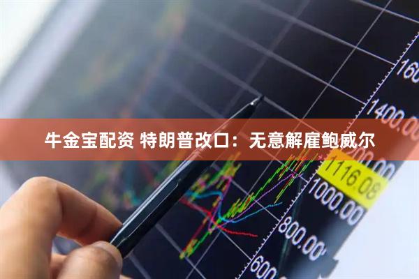 牛金宝配资 特朗普改口：无意解雇鲍威尔