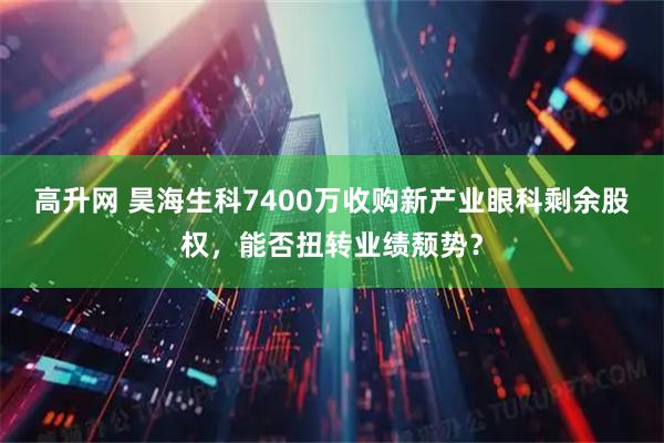 高升网 昊海生科7400万收购新产业眼科剩余股权，能否扭转业绩颓势？