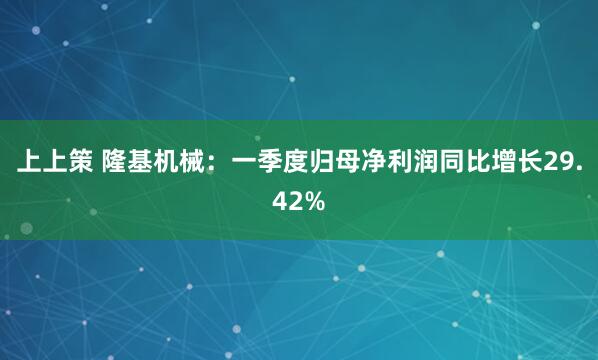 上上策 隆基机械：一季度归母净利润同比增长29.42%