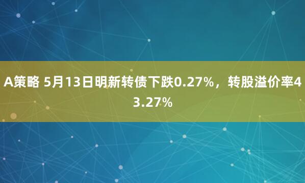 A策略 5月13日明新转债下跌0.27%，转股溢价率43.27%