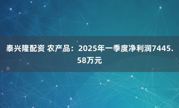 泰兴隆配资 农产品：2025年一季度净利润7445.58万元