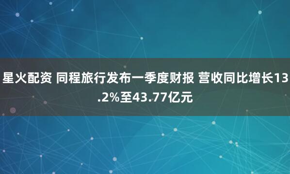 星火配资 同程旅行发布一季度财报 营收同比增长13.2%至43.77亿元