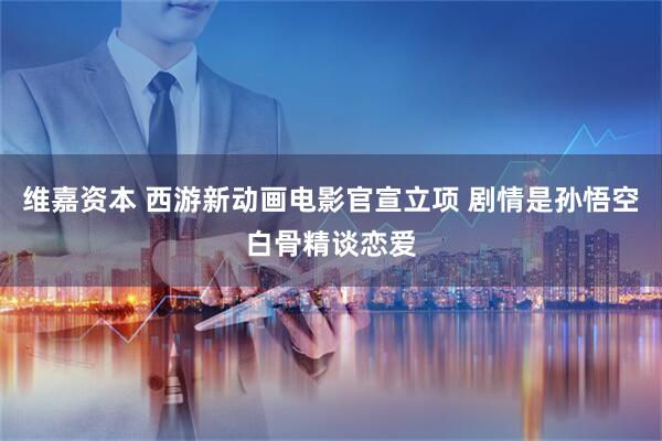 维嘉资本 西游新动画电影官宣立项 剧情是孙悟空白骨精谈恋爱