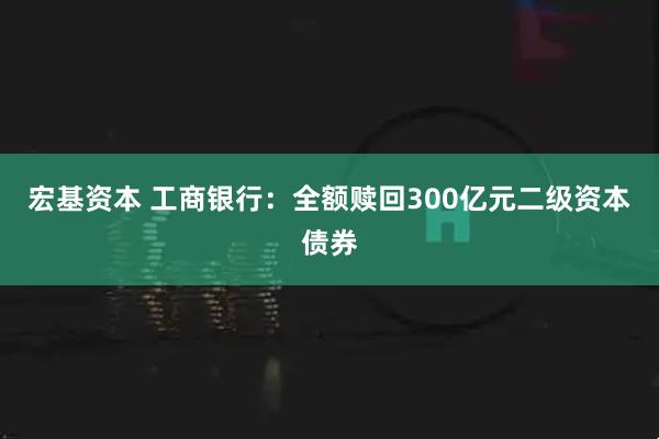 宏基资本 工商银行：全额赎回300亿元二级资本债券