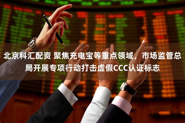北京科汇配资 聚焦充电宝等重点领域，市场监管总局开展专项行动打击虚假CCC认证标志