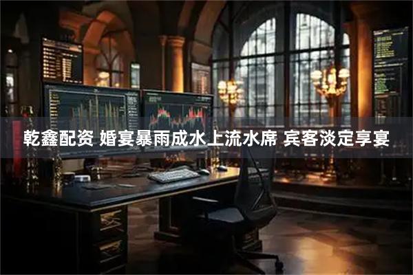 乾鑫配资 婚宴暴雨成水上流水席 宾客淡定享宴