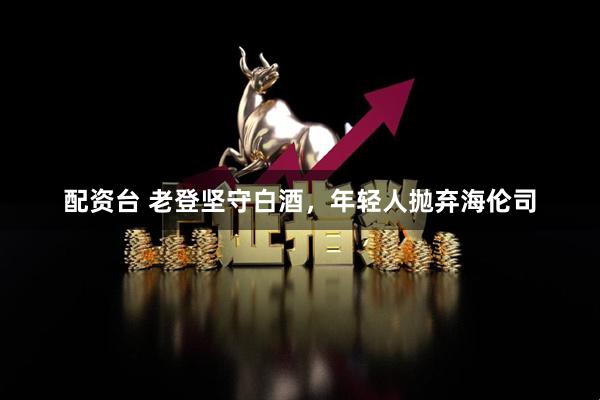 配资台 老登坚守白酒，年轻人抛弃海伦司