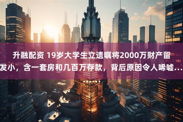 升融配资 19岁大学生立遗嘱将2000万财产留给发小，含一套房和几百万存款，背后原因令人唏嘘……